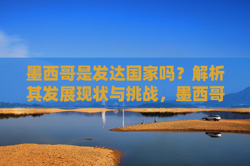 墨西哥是发达国家吗？解析其发展现状与挑战，墨西哥是发达国家吗？发展现状与挑战解析