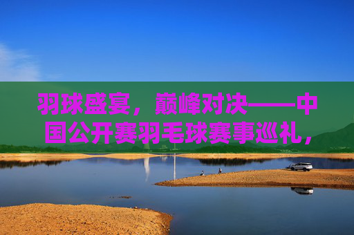 羽球盛宴,巅峰对决——中国公开赛羽毛球赛事巡礼,羽球盛宴,巅峰对决——中国公开赛羽毛球赛 羽球盛宴,巅峰对决——中国公开赛羽毛球赛事巡礼,羽球盛宴,巅峰对决——中国公开赛羽毛球赛
