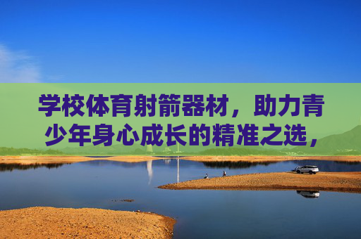 学校体育射箭器材，助力青少年身心成长的精准之选，学校体育射箭器材，青少年身心成长的精准之选