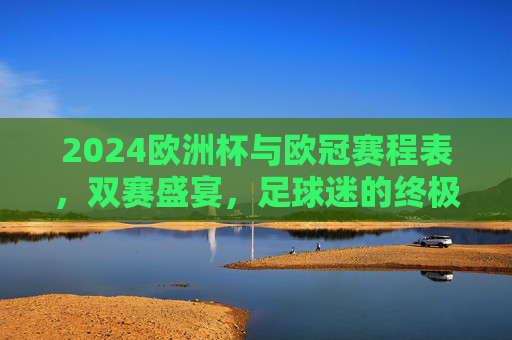 2024欧洲杯与欧冠赛程表，双赛盛宴，足球迷的终极指南，2024欧洲杯与欧冠赛程表，双赛盛宴，球迷终极指南