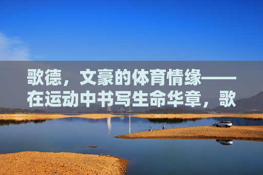 歌德,文豪的体育情缘——在运动中书写生命华章,歌德,文豪的体育华章 歌德,文豪的体育情缘——在运动中书写生命华章,歌德,文豪的体育华章