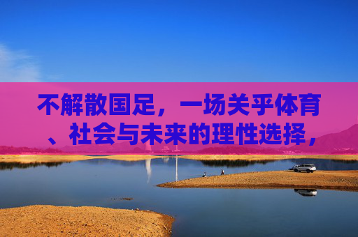 不解散国足，一场关乎体育、社会与未来的理性选择，不解散国足，关乎体育社会未来的理性选择