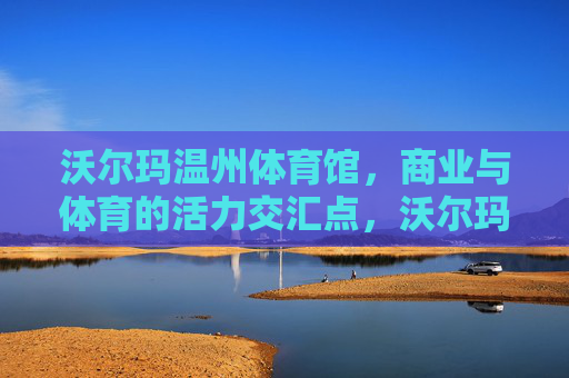 沃尔玛温州体育馆,商业与体育的活力交汇点,沃尔玛温州体育馆,商业与体育的活力交汇点 沃尔玛温州体育馆,商业与体育的活力交汇点,沃尔玛温州体育馆,商业与体育的活力交汇点