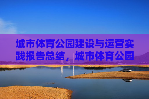 城市体育公园建设与运营实践报告总结,城市体育公园建设与运营实践总结 城市体育公园建设与运营实践报告总结,城市体育公园建设与运营实践总结