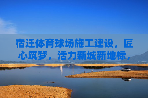 宿迁体育球场施工建设,匠心筑梦,活力新城新地标,匠心筑梦活力新城,宿迁体育球场新地标 宿迁体育球场施工建设,匠心筑梦,活力新城新地标,匠心筑梦活力新城,宿迁体育球场新地标