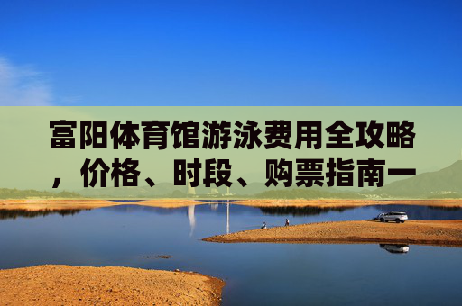 富阳体育馆游泳费用全攻略，价格、时段、购票指南一文读懂，富阳体育馆游泳费用全攻略
