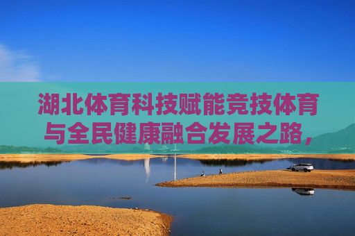 湖北体育科技赋能竞技体育与全民健康融合发展之路,湖北体育科技赋能竞技体育与全民健康融合发展之路 湖北体育科技赋能竞技体育与全民健康融合发展之路,湖北体育科技赋能竞技体育与全民健康融合发展之路