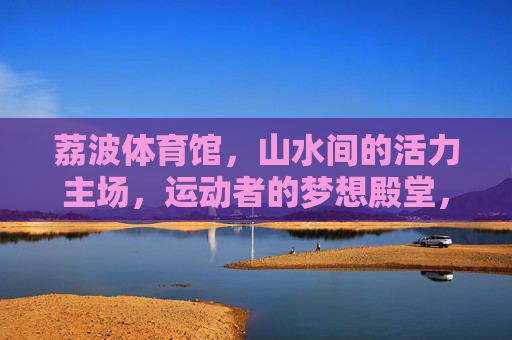 荔波体育馆,山水间的活力主场,运动者的梦想殿堂,荔波山水活力主场,运动梦想殿堂 荔波体育馆,山水间的活力主场,运动者的梦想殿堂,荔波山水活力主场,运动梦想殿堂