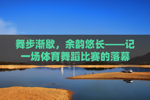 舞步渐歇,余韵悠长——记一场体育舞蹈比赛的落幕 舞步渐歇,余韵悠长——记一场体育舞蹈比赛的落幕
