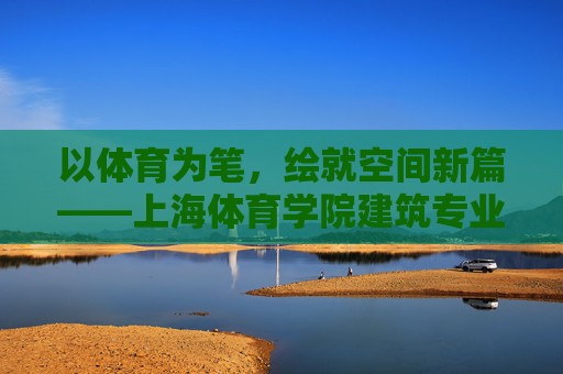 以体育为笔，绘就空间新篇——上海体育学院建筑专业的特色之路，以体育为笔，筑空间新篇