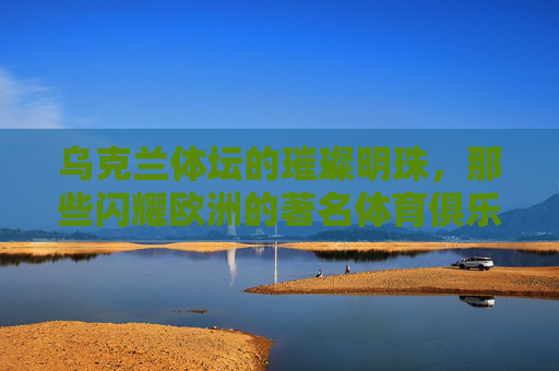 乌克兰体坛的璀璨明珠，那些闪耀欧洲的著名体育俱乐部