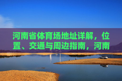 河南省体育场地址详解，位置、交通与周边指南，河南省体育场地址全指南，位置、交通与周边详解