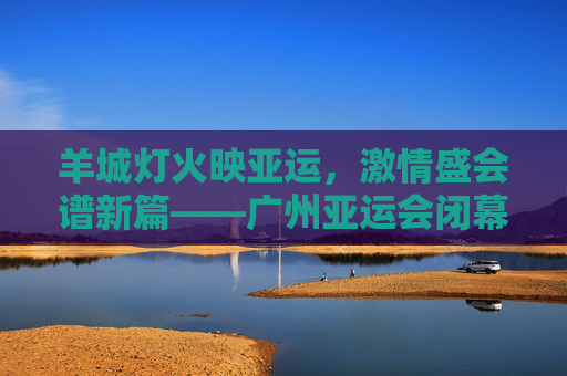 羊城灯火映亚运，激情盛会谱新篇——广州亚运会闭幕式圆满落幕，广州亚运会闭幕式圆满落幕