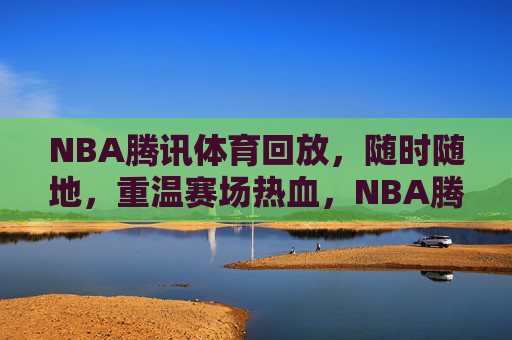 NBA腾讯体育回放，随时随地，重温赛场热血，NBA腾讯体育回放，随时随地重温赛场热血