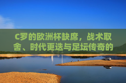 C罗的欧洲杯缺席，战术取舍、时代更迭与足坛传奇的谢幕前奏？C罗欧洲杯缺席，战术取舍、时代更迭与传奇谢幕前奏