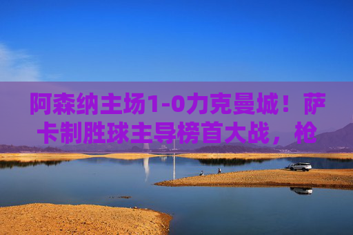 阿森纳主场1-0力克曼城！萨卡制胜球主导榜首大战，枪手暂占争冠主动权，阿森纳主场1-0力克曼城 萨卡制胜球枪手暂夺争冠主动权