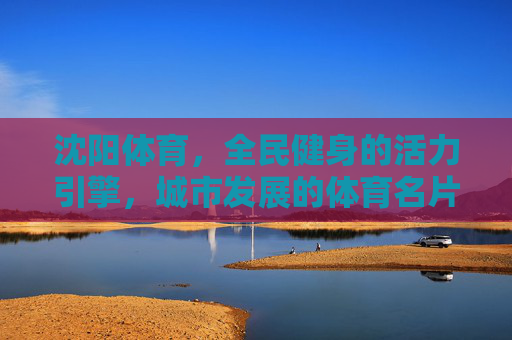 沈阳体育，全民健身的活力引擎，城市发展的体育名片，沈阳体育，全民健身活力引擎 城市发展体育名片