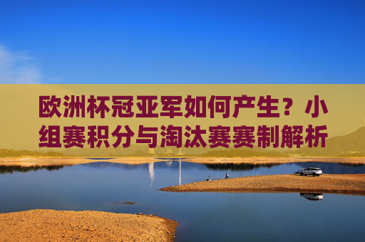 欧洲杯冠亚军如何产生?小组赛积分与淘汰赛赛制解析,欧洲杯冠亚军产生机制,小组赛积分与淘汰赛赛制解析 欧洲杯冠亚军如何产生?小组赛积分与淘汰赛赛制解析,欧洲杯冠亚军产生机制,小组赛积分与淘汰赛赛制解析