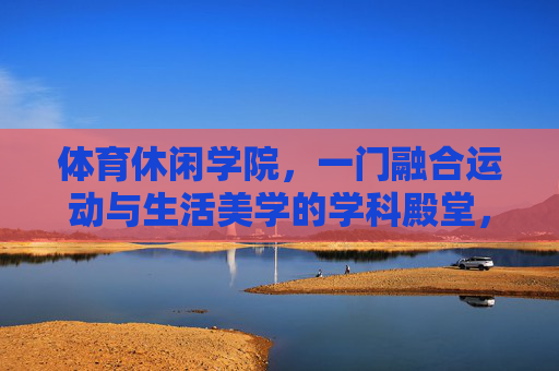 体育休闲学院,一门融合运动与生活美学的学科殿堂,体育休闲学院,运动与生活美学的学科殿堂 体育休闲学院,一门融合运动与生活美学的学科殿堂,体育休闲学院,运动与生活美学的学科殿堂