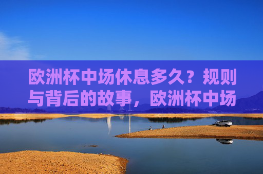 欧洲杯中场休息多久?规则与背后的故事,欧洲杯中场休息,规则与背后的故事 欧洲杯中场休息多久?规则与背后的故事,欧洲杯中场休息,规则与背后的故事