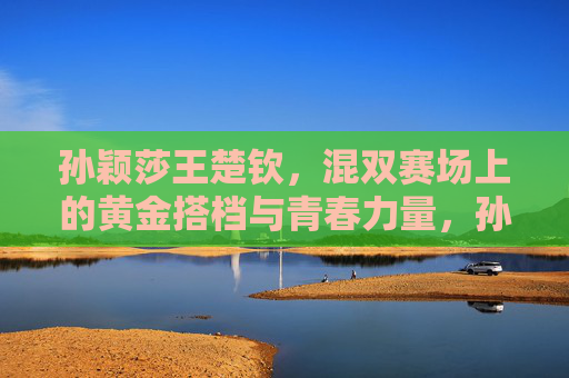 孙颖莎王楚钦,混双赛场上的黄金搭档与青春力量,孙颖莎王楚钦,混双黄金搭档的青春力量 孙颖莎王楚钦,混双赛场上的黄金搭档与青春力量,孙颖莎王楚钦,混双黄金搭档的青春力量