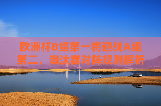 欧洲杯B组第一将迎战A组第二,淘汰赛对阵规则解析与潜在对决看点,欧洲杯淘汰赛,B组第一对阵A组第二 规则解析与看点 欧洲杯B组第一将迎战A组第二,淘汰赛对阵规则解析与潜在对决看点,欧洲杯淘汰赛,B组第一对阵A组第二 规则解析与看点