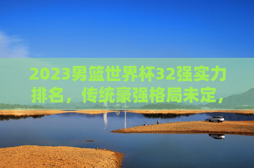 2023男篮世界杯32强实力排名,传统豪强格局未定,新兴力量冲击格局,2023男篮世界杯32强实力排名,传统豪强格局未定,新兴力量冲击格局 2023男篮世界杯32强实力排名,传统豪强格局未定,新兴力量冲击格局,2023男篮世界杯32强实力排名,传统豪强格局未定,新兴力量冲击格局