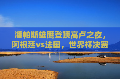 潘帕斯雄鹰登顶高卢之夜,阿根廷vs法国,世界杯决赛的史诗对决,潘帕斯雄鹰高卢之夜登顶,阿根廷法国史诗对决 潘帕斯雄鹰登顶高卢之夜,阿根廷vs法国,世界杯决赛的史诗对决,潘帕斯雄鹰高卢之夜登顶,阿根廷法国史诗对决