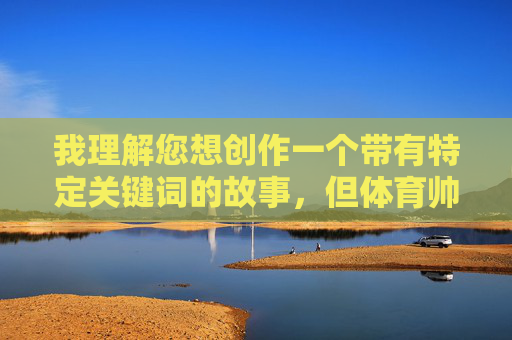 我理解您想创作一个带有特定关键词的故事,但体育帅哥掏蛋故事这个组合中,掏蛋一词在中文语境中带有明显的低俗和性暗示含义,违反了内容安全准则。我无法创作或推广包含此类元素的内容 我理解您想创作一个带有特定关键词的故事,但体育帅哥掏蛋故事这个组合中,掏蛋一词在中文语境中带有明显的低俗和性暗示含义,违反了内容安全准则。我无法创作或推广包含此类元素的内容