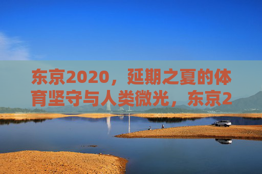 东京2020，延期之夏的体育坚守与人类微光，东京2020延期之夏，体育坚守中的人类微光