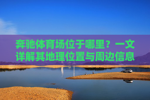 奔驰体育场位于哪里?一文详解其地理位置与周边信息,奔驰体育场地理位置与周边信息详解 奔驰体育场位于哪里?一文详解其地理位置与周边信息,奔驰体育场地理位置与周边信息详解