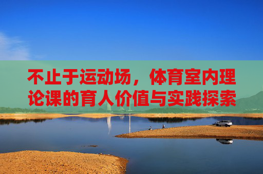 不止于运动场,体育室内理论课的育人价值与实践探索,体育室内理论课,超越运动场的育人价值与实践探索 不止于运动场,体育室内理论课的育人价值与实践探索,体育室内理论课,超越运动场的育人价值与实践探索