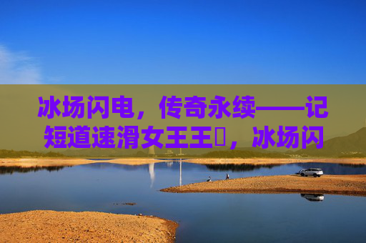 冰场闪电,传奇永续——记短道速滑女王王濛,冰场闪电,传奇永续——短道速滑女王王濛 冰场闪电,传奇永续——记短道速滑女王王濛,冰场闪电,传奇永续——短道速滑女王王濛
