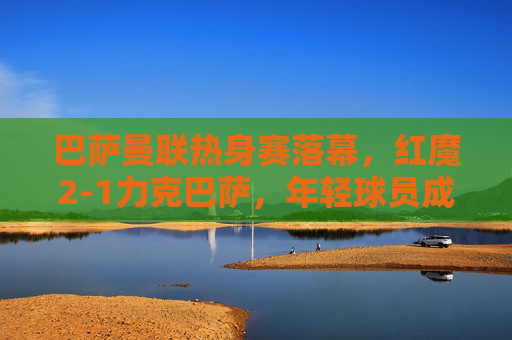 巴萨曼联热身赛落幕，红魔2-1力克巴萨，年轻球员成胜负手，热身赛，红魔2-1力克巴萨，年轻球员成胜负手