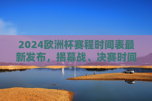 2024欧洲杯赛程时间表最新发布，揭幕战、决赛时间及关键场次全解析，2024欧洲杯赛程时间表最新发布，揭幕战、决赛时间及关键场次全解析