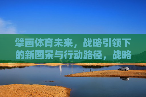 擘画体育未来,战略引领下的新图景与行动路径,战略引领擘画体育未来新图景与行动路径 擘画体育未来,战略引领下的新图景与行动路径,战略引领擘画体育未来新图景与行动路径