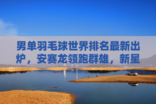 男单羽毛球世界排名最新出炉，安赛龙领跑群雄，新星石宇豪强势闯入前十，男单世界排名更新，安赛龙领跑 石宇豪跻身前十