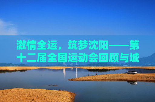 激情全运，筑梦沈阳——第十二届全国运动会回顾与城市荣光，第十二届全国运动会回顾，沈阳的激情与荣光
