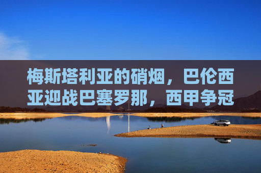 梅斯塔利亚的硝烟，巴伦西亚迎战巴塞罗那，西甲争冠格局再起波澜？梅斯塔利亚硝烟起！巴伦西亚迎战巴萨，西甲争冠格局再起波澜