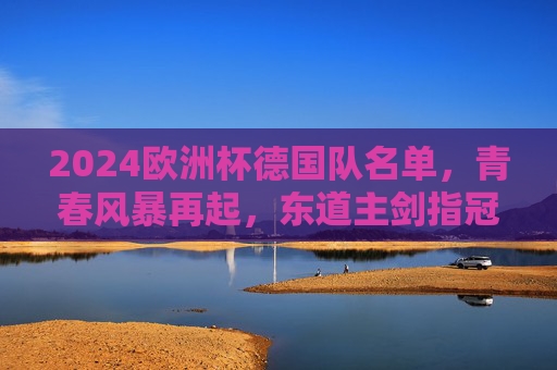 2024欧洲杯德国队名单,青春风暴再起,东道主剑指冠军,2024欧洲杯德国队名单,青春风暴再起,东道主剑指冠军 2024欧洲杯德国队名单,青春风暴再起,东道主剑指冠军,2024欧洲杯德国队名单,青春风暴再起,东道主剑指冠军