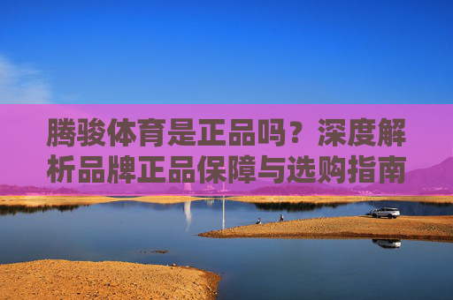 腾骏体育是正品吗？深度解析品牌正品保障与选购指南，腾骏体育正品保障深度解析与选购指南
