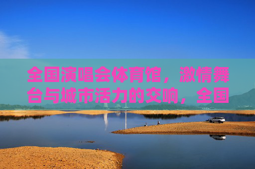 全国演唱会体育馆，激情舞台与城市活力的交响，全国演唱会体育馆，激情舞台与城市活力的交响