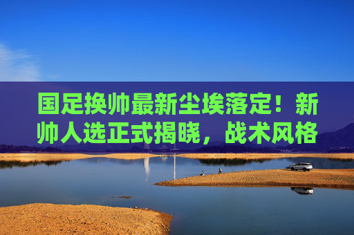 国足换帅最新尘埃落定！新帅人选正式揭晓，战术风格引球迷热议，国足换帅尘埃落定，新帅战术引球迷热议