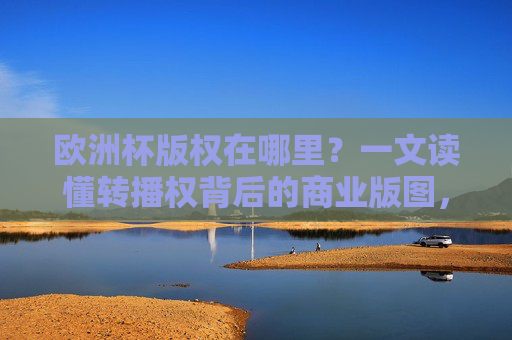 欧洲杯版权在哪里?一文读懂转播权背后的商业版图,欧洲杯版权,转播权背后的商业版图 欧洲杯版权在哪里?一文读懂转播权背后的商业版图,欧洲杯版权,转播权背后的商业版图