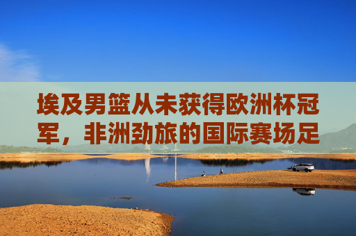 埃及男篮从未获得欧洲杯冠军，非洲劲旅的国际赛场足迹与误解澄清，埃及男篮，非洲劲旅的国际赛场足迹与欧洲杯冠军误解澄清