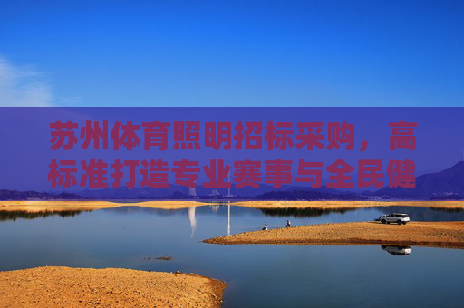 苏州体育照明招标采购,高标准打造专业赛事与全民健身新标杆,苏州体育照明招标采购,高标准打造专业赛事与全民健身新标杆 苏州体育照明招标采购,高标准打造专业赛事与全民健身新标杆,苏州体育照明招标采购,高标准打造专业赛事与全民健身新标杆