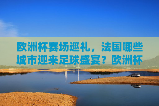 欧洲杯赛场巡礼,法国哪些城市迎来足球盛宴?欧洲杯赛场巡礼,法国城市足球盛宴 欧洲杯赛场巡礼,法国哪些城市迎来足球盛宴?欧洲杯赛场巡礼,法国城市足球盛宴