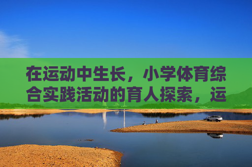 在运动中生长,小学体育综合实践活动的育人探索,运动中生长,小学体育综合实践活动的育人探索 在运动中生长,小学体育综合实践活动的育人探索,运动中生长,小学体育综合实践活动的育人探索