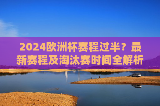 2024欧洲杯赛程过半？最新赛程及淘汰赛时间全解析，2024欧洲杯赛程过半，最新赛程及淘汰赛时间全解析