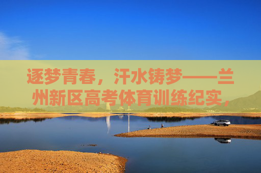 逐梦青春,汗水铸梦——兰州新区高考体育训练纪实,兰州新区高考体育训练,汗水浇灌青春梦 逐梦青春,汗水铸梦——兰州新区高考体育训练纪实,兰州新区高考体育训练,汗水浇灌青春梦